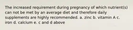 The increased requirement during pregnancy of which nutrient(s) can not be met by an average diet and therefore daily supplements are highly recommended. a. zinc b. vitamin A c. iron d. calcium e. c and d above