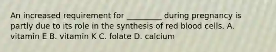 An increased requirement for _________ during pregnancy is partly due to its role in the synthesis of red blood cells. A. vitamin E B. vitamin K C. folate D. calcium