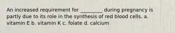 An increased requirement for _________ during pregnancy is partly due to its role in the synthesis of red blood cells. a. vitamin E b. vitamin K c. folate d. calcium