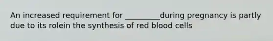 An increased requirement for _________during pregnancy is partly due to its rolein the synthesis of red blood cells