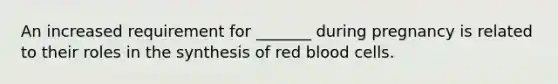 An increased requirement for _______ during pregnancy is related to their roles in the synthesis of red blood cells.