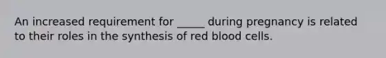 An increased requirement for _____ during pregnancy is related to their roles in the synthesis of red blood cells.