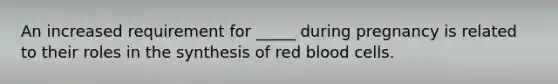 ​An increased requirement for _____ during pregnancy is related to their roles in the synthesis of red blood cells.