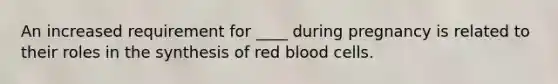 An increased requirement for ____ during pregnancy is related to their roles in the synthesis of red blood cells.