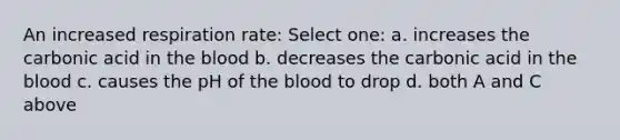 An increased respiration rate: Select one: a. increases the carbonic acid in the blood b. decreases the carbonic acid in the blood c. causes the pH of the blood to drop d. both A and C above