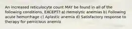 An increased reticulocyte count MAY be found in all of the following conditions, EXCEPT? a) Hemolytic anemias b) Following acute hemorrhage c) Aplastic anemia d) Satisfactory response to therapy for pernicious anemia