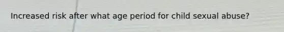 Increased risk after what age period for child sexual abuse?