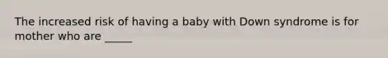 The increased risk of having a baby with Down syndrome is for mother who are _____