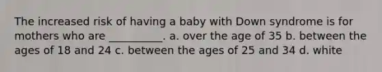 The increased risk of having a baby with Down syndrome is for mothers who are __________. a. over the age of 35 b. between the ages of 18 and 24 c. between the ages of 25 and 34 d. white