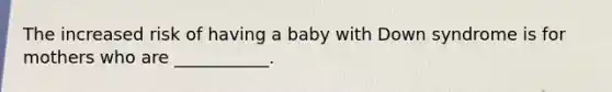 The increased risk of having a baby with Down syndrome is for mothers who are ___________.