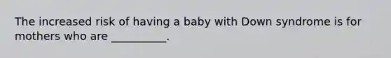 The increased risk of having a baby with Down syndrome is for mothers who are __________.