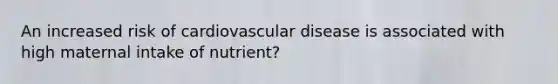 An increased risk of cardiovascular disease is associated with high maternal intake of nutrient?