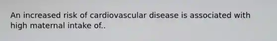 An increased risk of cardiovascular disease is associated with high maternal intake of..