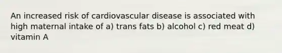 An increased risk of cardiovascular disease is associated with high maternal intake of a) trans fats b) alcohol c) red meat d) vitamin A