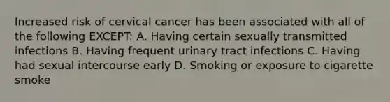 Increased risk of cervical cancer has been associated with all of the following EXCEPT: A. Having certain sexually transmitted infections B. Having frequent urinary tract infections C. Having had sexual intercourse early D. Smoking or exposure to cigarette smoke