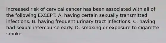 Increased risk of cervical cancer has been associated with all of the following EXCEPT: A. having certain sexually transmitted infections. B. having frequent urinary tract infections. C. having had sexual intercourse early. D. smoking or exposure to cigarette smoke.