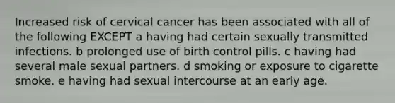 Increased risk of cervical cancer has been associated with all of the following EXCEPT a having had certain sexually transmitted infections. b prolonged use of birth control pills. c having had several male sexual partners. d smoking or exposure to cigarette smoke. e having had sexual intercourse at an early age.