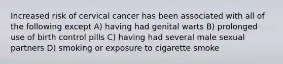 Increased risk of cervical cancer has been associated with all of the following except A) having had genital warts B) prolonged use of birth control pills C) having had several male sexual partners D) smoking or exposure to cigarette smoke