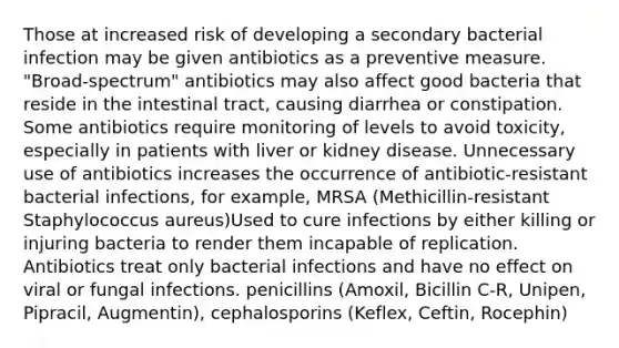 Those at increased risk of developing a secondary bacterial infection may be given antibiotics as a preventive measure. "Broad-spectrum" antibiotics may also affect good bacteria that reside in the intestinal tract, causing diarrhea or constipation. Some antibiotics require monitoring of levels to avoid toxicity, especially in patients with liver or kidney disease. Unnecessary use of antibiotics increases the occurrence of antibiotic-resistant bacterial infections, for example, MRSA (Methicillin-resistant Staphylococcus aureus)Used to cure infections by either killing or injuring bacteria to render them incapable of replication. Antibiotics treat only bacterial infections and have no effect on viral or fungal infections. penicillins (Amoxil, Bicillin C-R, Unipen, Pipracil, Augmentin), cephalosporins (Keflex, Ceftin, Rocephin)