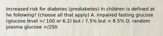 Increased risk for diabetes (prediabetes) in children is defined at he following? (choose all that apply) A. impaired fasting glucose (glucose level >/ 100 or 6.2) but / 7.5% but /250