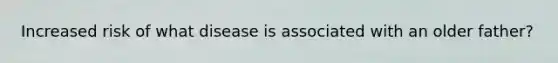 Increased risk of what disease is associated with an older father?