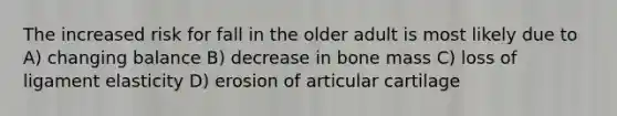 The increased risk for fall in the older adult is most likely due to A) changing balance B) decrease in bone mass C) loss of ligament elasticity D) erosion of articular cartilage