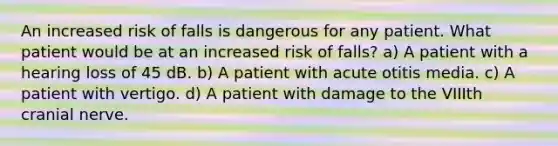 An increased risk of falls is dangerous for any patient. What patient would be at an increased risk of falls? a) A patient with a hearing loss of 45 dB. b) A patient with acute otitis media. c) A patient with vertigo. d) A patient with damage to the VIIIth cranial nerve.