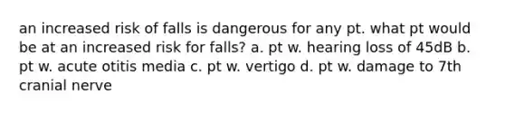 an increased risk of falls is dangerous for any pt. what pt would be at an increased risk for falls? a. pt w. hearing loss of 45dB b. pt w. acute otitis media c. pt w. vertigo d. pt w. damage to 7th cranial nerve