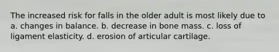 The increased risk for falls in the older adult is most likely due to a. changes in balance. b. decrease in bone mass. c. loss of ligament elasticity. d. erosion of articular cartilage.