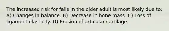 The increased risk for falls in the older adult is most likely due to: A) Changes in balance. B) Decrease in bone mass. C) Loss of ligament elasticity. D) Erosion of articular cartilage.