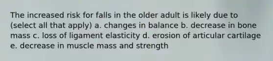 The increased risk for falls in the older adult is likely due to (select all that apply) a. changes in balance b. decrease in bone mass c. loss of ligament elasticity d. erosion of articular cartilage e. decrease in muscle mass and strength