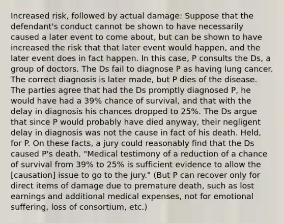 Increased risk, followed by actual damage: Suppose that the defendant's conduct cannot be shown to have necessarily caused a later event to come about, but can be shown to have increased the risk that that later event would happen, and the later event does in fact happen. In this case, P consults the Ds, a group of doctors. The Ds fail to diagnose P as having lung cancer. The correct diagnosis is later made, but P dies of the disease. The parties agree that had the Ds promptly diagnosed P, he would have had a 39% chance of survival, and that with the delay in diagnosis his chances dropped to 25%. The Ds argue that since P would probably have died anyway, their negligent delay in diagnosis was not the cause in fact of his death. Held, for P. On these facts, a jury could reasonably find that the Ds caused P's death. "Medical testimony of a reduction of a chance of survival from 39% to 25% is sufficient evidence to allow the [causation] issue to go to the jury." (But P can recover only for direct items of damage due to premature death, such as lost earnings and additional medical expenses, not for emotional suffering, loss of consortium, etc.)