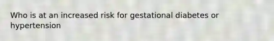 Who is at an increased risk for gestational diabetes or hypertension