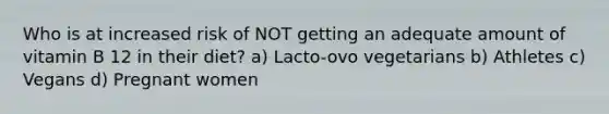 Who is at increased risk of NOT getting an adequate amount of vitamin B 12 in their diet? a) Lacto-ovo vegetarians b) Athletes c) Vegans d) Pregnant women