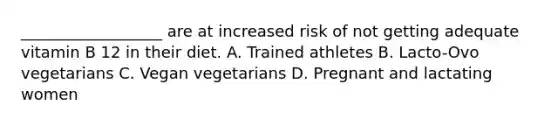 __________________ are at increased risk of not getting adequate vitamin B 12 in their diet. A. Trained athletes B. Lacto-Ovo vegetarians C. Vegan vegetarians D. Pregnant and lactating women