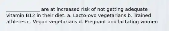 ______________ are at increased risk of not getting adequate vitamin B12 in their diet. a. Lacto-ovo vegetarians b. Trained athletes c. Vegan vegetarians d. Pregnant and lactating women