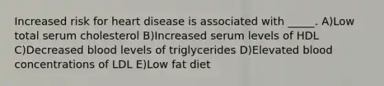 Increased risk for heart disease is associated with _____. A)Low total serum cholesterol B)Increased serum levels of HDL C)Decreased blood levels of triglycerides D)Elevated blood concentrations of LDL E)Low fat diet