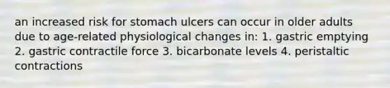 an increased risk for stomach ulcers can occur in older adults due to age-related physiological changes in: 1. gastric emptying 2. gastric contractile force 3. bicarbonate levels 4. peristaltic contractions