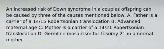 An increased risk of Down syndrome in a couples offspring can be caused by three of the causes mentioned below: A: Father is a carrier of a 14/15 Robertsonian translocation B: Advanced maternal age C: Mother is a carrier of a 14/21 Robertsonian translocation D: Germline mosaicism for trisomy 21 in a normal mother