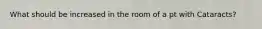 What should be increased in the room of a pt with Cataracts?