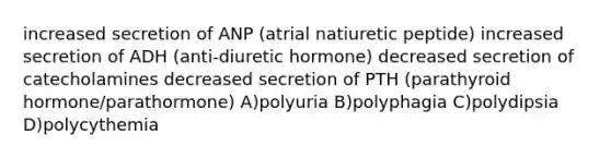 increased secretion of ANP (atrial natiuretic peptide) increased secretion of ADH (anti-diuretic hormone) decreased secretion of catecholamines decreased secretion of PTH (parathyroid hormone/parathormone) A)polyuria B)polyphagia C)polydipsia D)polycythemia