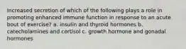 Increased secretion of which of the following plays a role in promoting enhanced immune function in response to an acute bout of exercise? a. insulin and thyroid hormones b. catecholamines and cortisol c. growth hormone and gonadal hormones