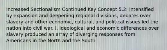 Increased Sectionalism Continued Key Concept 5.2: Intensified by expansion and deepening regional divisions, debates over slavery and other economic, cultural, and political issues led the nation into civil war. I. Ideological and economic differences over slavery produced an array of diverging responses from Americans in the North and the South.