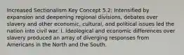 Increased Sectionalism Key Concept 5.2: Intensified by expansion and deepening regional divisions, debates over slavery and other economic, cultural, and political issues led the nation into civil war. I. Ideological and economic differences over slavery produced an array of diverging responses from Americans in the North and the South.