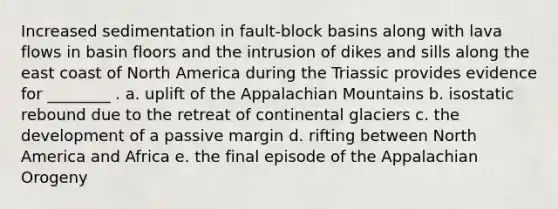 Increased sedimentation in fault-block basins along with lava flows in basin floors and the intrusion of dikes and sills along the east coast of North America during the Triassic provides evidence for ________ . a. uplift of the Appalachian Mountains b. isostatic rebound due to the retreat of continental glaciers c. the development of a passive margin d. rifting between North America and Africa e. the final episode of the Appalachian Orogeny