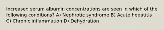 Increased serum albumin concentrations are seen in which of the following conditions? A) Nephrotic syndrome B) Acute hepatitis C) Chronic inflammation D) Dehydration