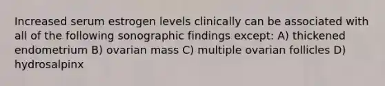 Increased serum estrogen levels clinically can be associated with all of the following sonographic findings except: A) thickened endometrium B) ovarian mass C) multiple ovarian follicles D) hydrosalpinx