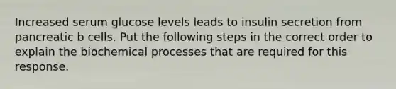 Increased serum glucose levels leads to insulin secretion from pancreatic b cells. Put the following steps in the correct order to explain the biochemical processes that are required for this response.