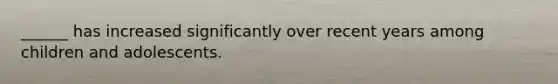 ______ has increased significantly over recent years among children and adolescents.