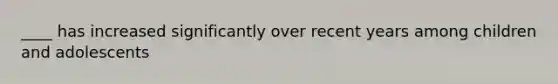 ____ has increased significantly over recent years among children and adolescents